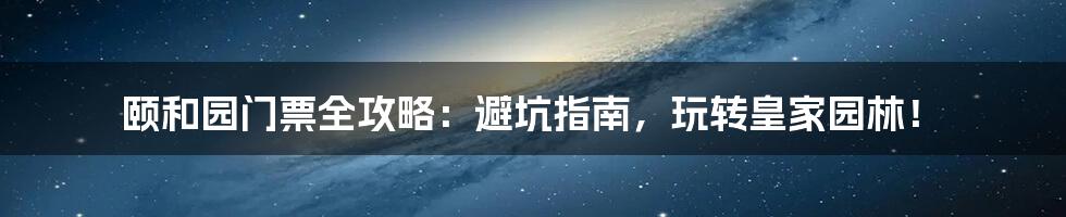颐和园门票全攻略:避坑指南,玩转皇家园林!