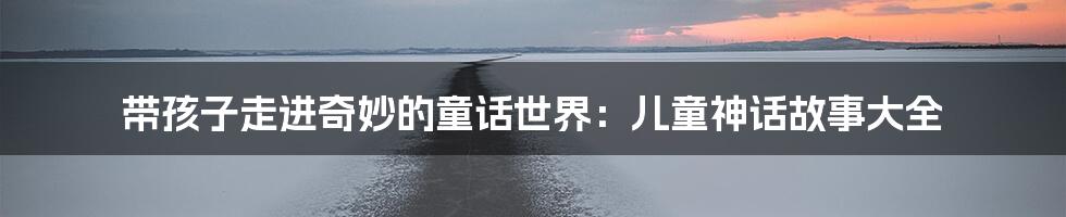 带孩子走进奇妙的童话世界:儿童神话故事大全