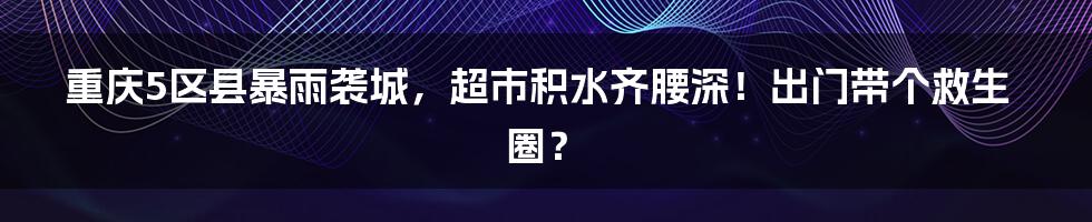 重庆5区县暴雨袭城,超市积水齐腰深!出门带个救生圈?