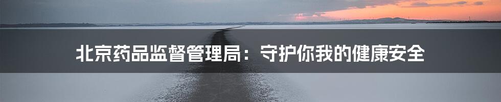 北京药品监督管理局:守护你我的健康安全