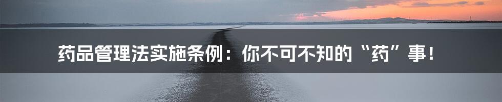 药品管理法实施条例:你不可不知的“药”事!