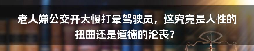 老人嫌公交开太慢打晕驾驶员,这究竟是人性的扭曲还是道德的沦丧?
