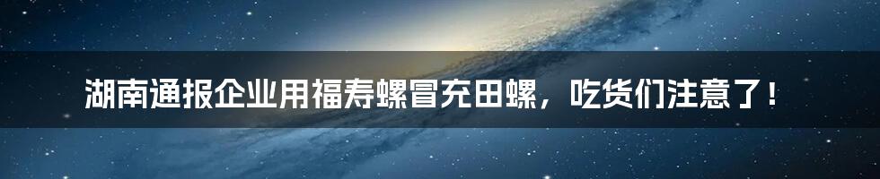 湖南通报企业用福寿螺冒充田螺,吃货们注意了!