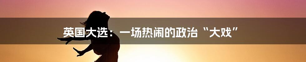 英国大选:一场热闹的政治“大戏”