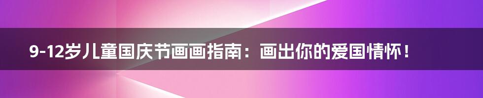 9-12岁儿童国庆节画画指南:画出你的爱国情怀!