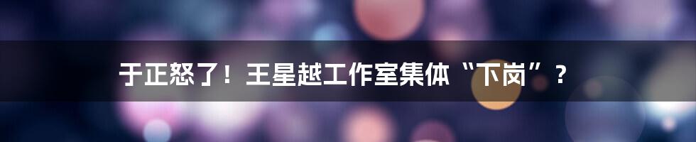 于正怒了!王星越工作室集体“下岗”?