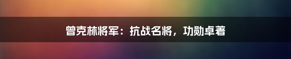 曾克林将军:抗战名将,功勋卓著