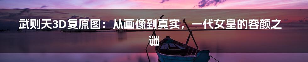 武则天3D复原图:从画像到真实,一代女皇的容颜之谜