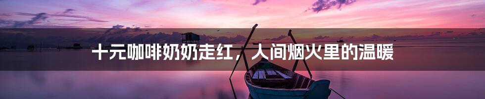 十元咖啡奶奶走红,人间烟火里的温暖