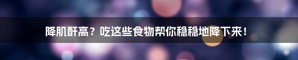 降肌酐高?吃这些食物帮你稳稳地降下来!