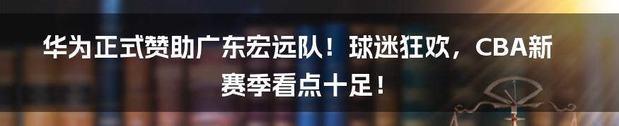 华为正式赞助广东宏远队!球迷狂欢,CBA新赛季看点十足!