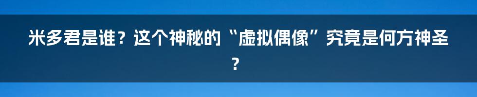 米多君是谁?这个神秘的“虚拟偶像”究竟是何方神圣?