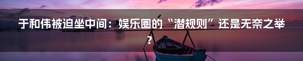 于和伟被迫坐中间:娱乐圈的“潜规则”还是无奈之举?