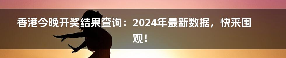 香港今晚开奖结果查询:2024年最新数据,快来围观!