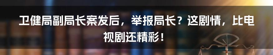 卫健局副局长案发后,举报局长?这剧情,比电视剧还精彩!