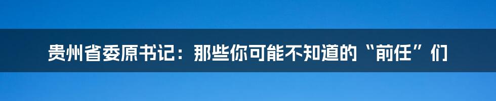 贵州省委原书记：那些你可能不知道的“前任”们