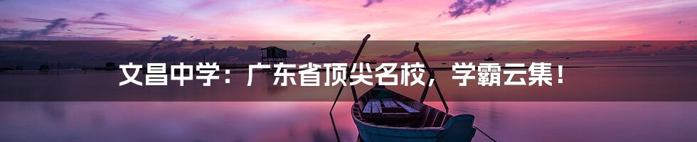 文昌中学:广东省顶尖名校,学霸云集!