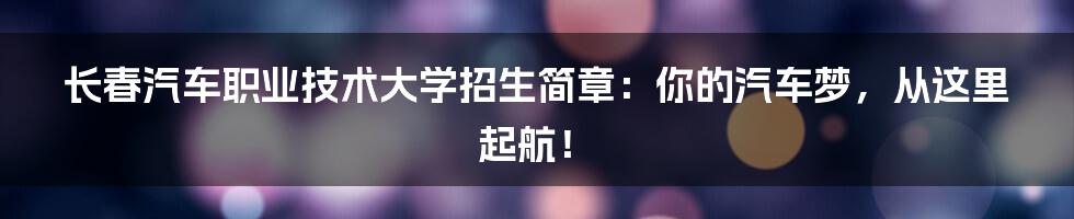 长春汽车职业技术大学招生简章:你的汽车梦,从这里起航!