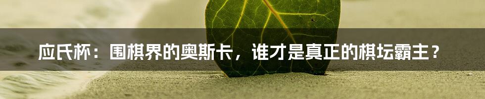 应氏杯:围棋界的奥斯卡,谁才是真正的棋坛霸主?