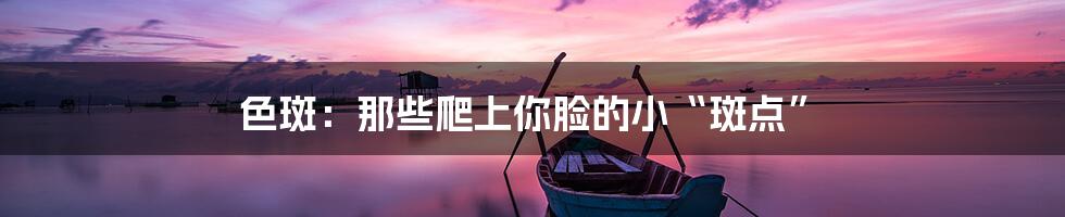 色斑:那些爬上你脸的小“斑点”
