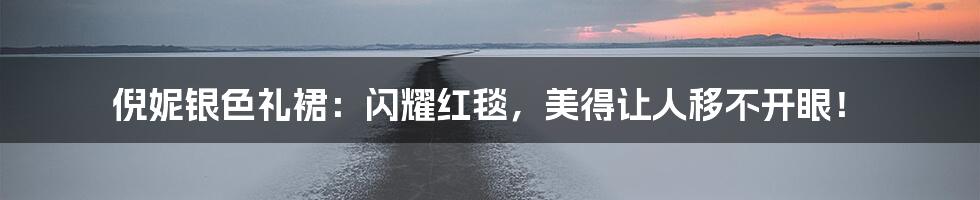 倪妮银色礼裙:闪耀红毯,美得让人移不开眼!