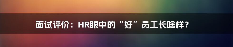面试评价:HR眼中的“好”员工长啥样?