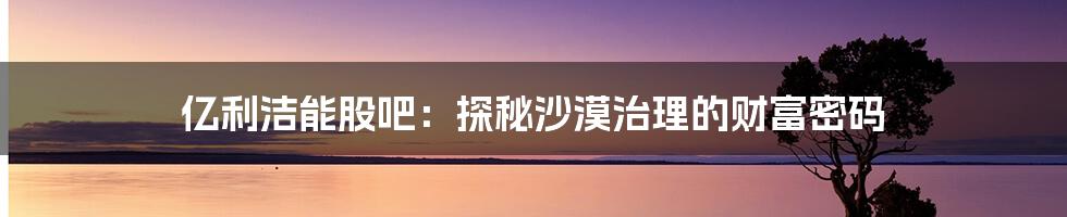亿利洁能股吧:探秘沙漠治理的财富密码