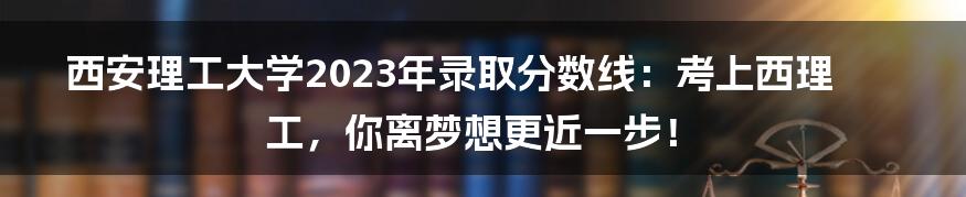 西安理工大学2023年录取分数线:考上西理工,你离梦想更近一步!