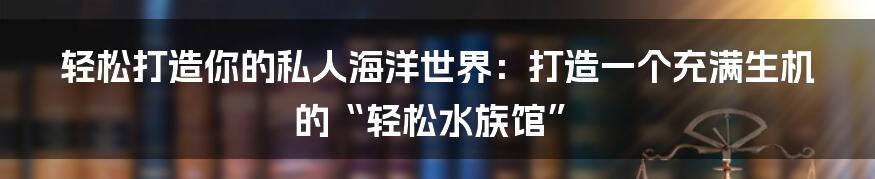 轻松打造你的私人海洋世界:打造一个充满生机的“轻松水族馆”