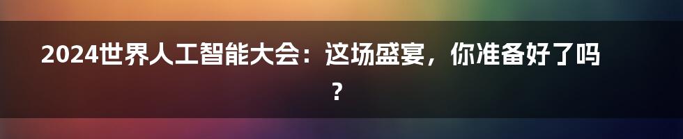 2024世界人工智能大会:这场盛宴,你准备好了吗?
