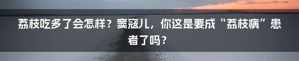 荔枝吃多了会怎样?窦寇儿,你这是要成“荔枝病”患者了吗?