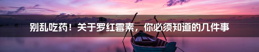 别乱吃药!关于罗红霉素,你必须知道的几件事