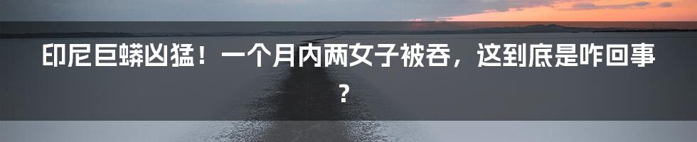 印尼巨蟒凶猛!一个月内两女子被吞,这到底是咋回事?
