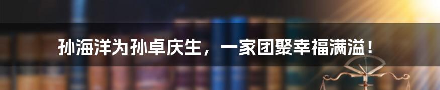 孙海洋为孙卓庆生,一家团聚幸福满溢!
