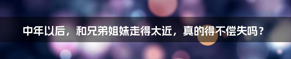 中年以后,和兄弟姐妹走得太近,真的得不偿失吗?