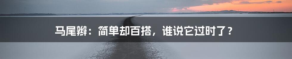 马尾辫:简单却百搭,谁说它过时了?