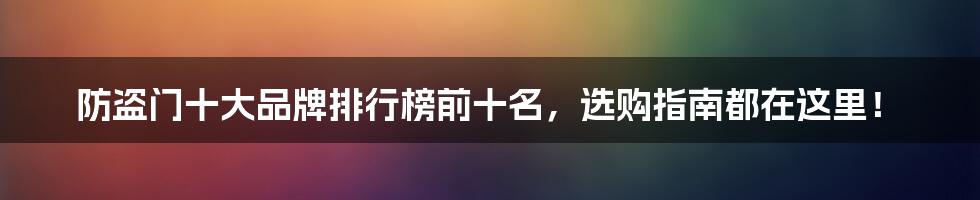 防盗门十大品牌排行榜前十名,选购指南都在这里!