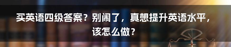 买英语四级答案?别闹了,真想提升英语水平,该怎么做?
