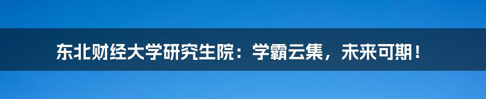 东北财经大学研究生院:学霸云集,未来可期!