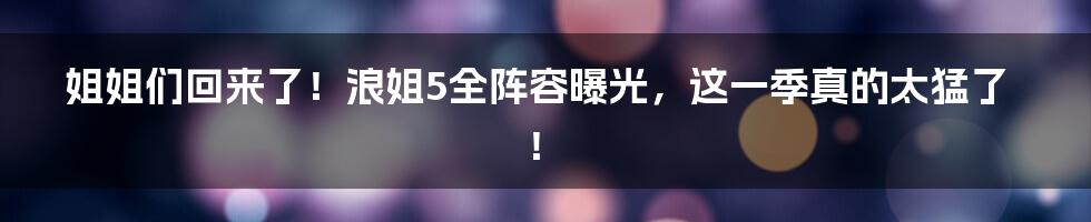 姐姐们回来了!浪姐5全阵容曝光,这一季真的太猛了!