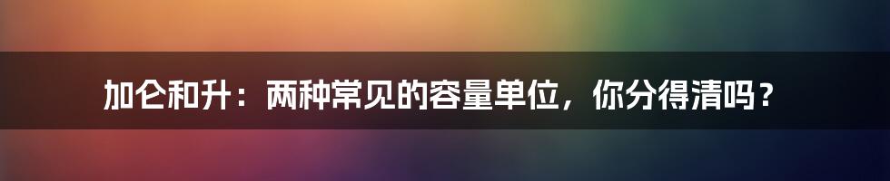 加仑和升:两种常见的容量单位,你分得清吗?