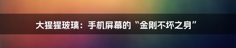 大猩猩玻璃:手机屏幕的“金刚不坏之身”