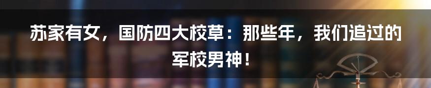 苏家有女,国防四大校草:那些年,我们追过的军校男神!