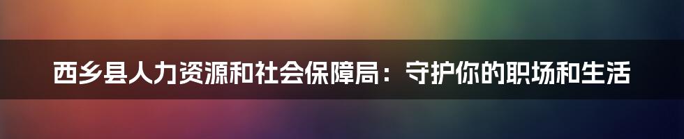 西乡县人力资源和社会保障局:守护你的职场和生活
