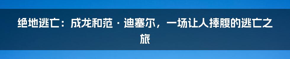绝地逃亡:成龙和范·迪塞尔,一场让人捧腹的逃亡之旅