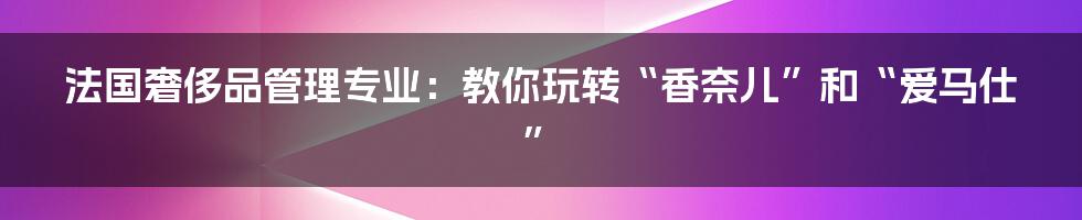 法国奢侈品管理专业:教你玩转“香奈儿”和“爱马仕”