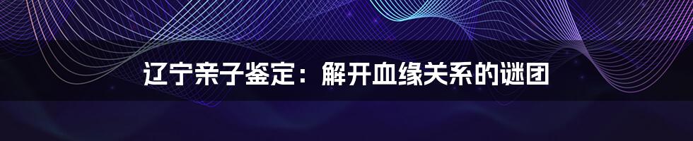 辽宁亲子鉴定:解开血缘关系的谜团