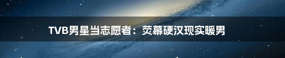 TVB男星当志愿者:荧幕硬汉现实暖男