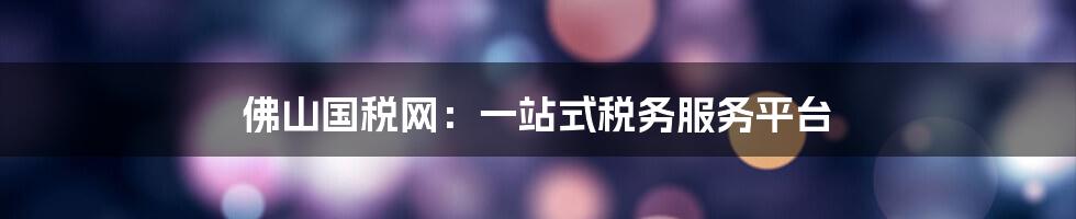 佛山国税网:一站式税务服务平台