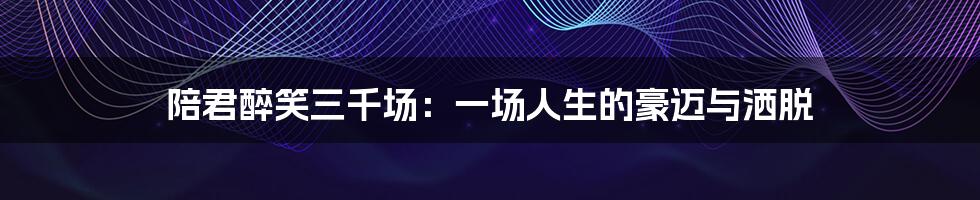 陪君醉笑三千场:一场人生的豪迈与洒脱